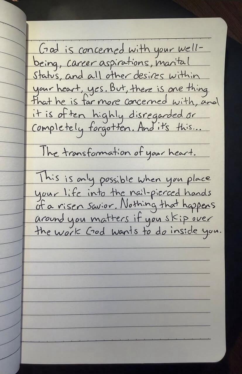 God is concerned with your well-being, career aspirations, marital status, and all other desires within your heart, yes. But, there is one thing that he is far more concerned with, and it is often highly disregarded or completely forgotten. And it's this... The transformation of your heart. This is only possible when you place your life into the na