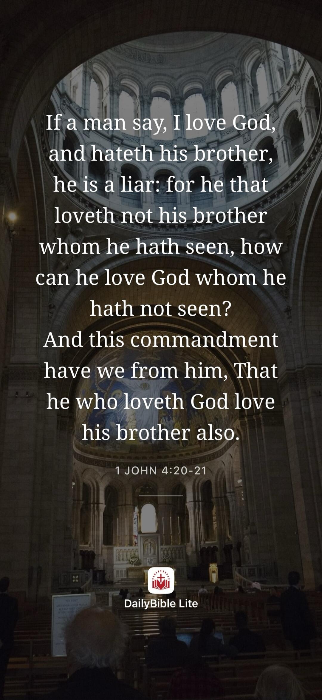If a man say, I love God, and hateth his brother, he is a liar: for he that loveth not his brother whom he hath seen, how can he love God whom he hath not seen? And this commandment have we from him, That he who loveth God love his brother also. 1 JOHN 4:20-21 DailyBible Lite
