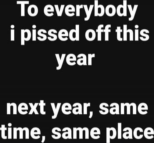 To everybody i pissed off this year next year, same time, same place
