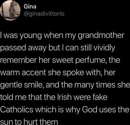 GLE Q ginadivittorio was young when my grandmother passed away but can still vividly remember her sweet perfume the warm accent she spoke with her gentle smile and the many times she told me that the Irish were fake Catholics which is why God uses the S 0laRieNalViadiallasl