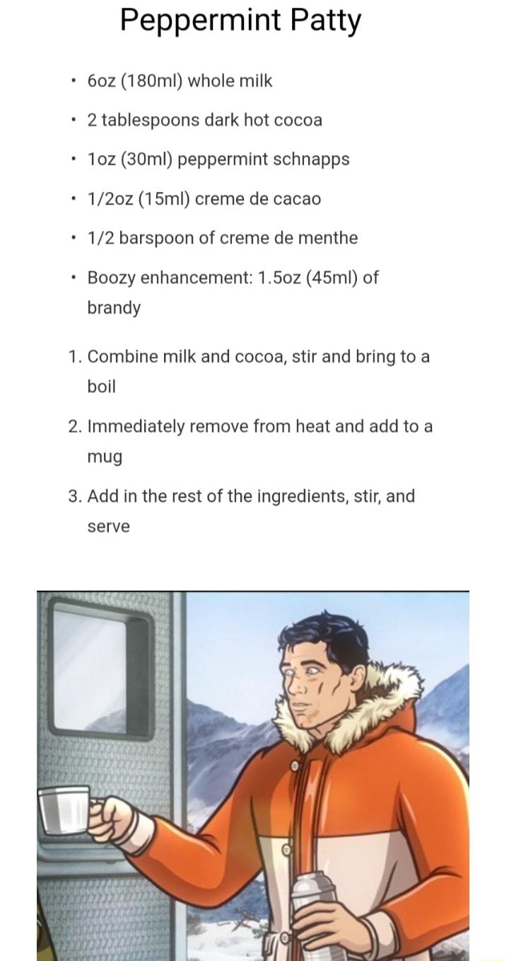 Peppermint Patty 60z 180mI whole milk 2 tablespoons dark hot cocoa 10z 30ml peppermint schnapps 120z 15ml creme de cacao 12 barspoon of creme de menthe Boozy enhancement 150z 45ml of brandy Combine milk and cocoa stir and bring to a boil Immediately remove from heat and add to a mug Add in the rest of the ingredients stir and serve
