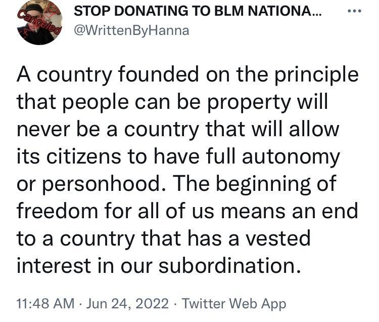 STOP DONATING TO BLM NATIONA WrittenByHanna A country founded on the principle that people can be property will never be a country that will allow its citizens to have full autonomy or personhood The beginning of freedom for all of us means an end to a country that has a vested interest in our subordination 1148 AM Jun 24 2022 Twitter Web App