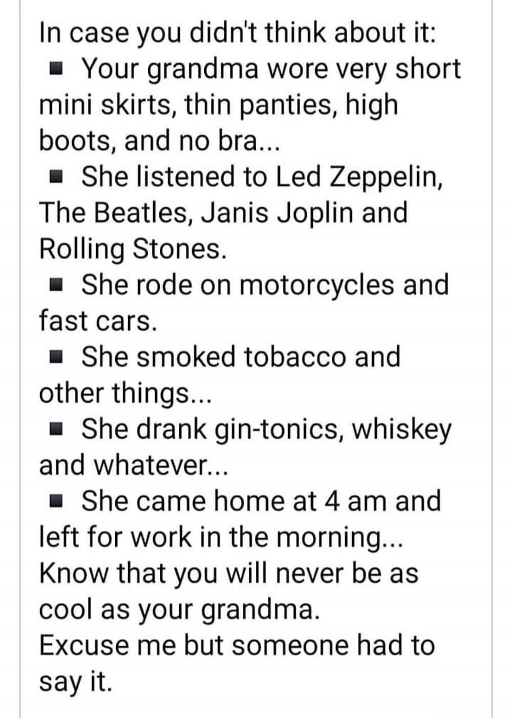 In case you didn't think about it:
Your grandma wore very short mini skirts, thin panties, high boots, and no bra...
She listened to Led Zeppelin, The Beatles, Janis Joplin and Rolling Stones.
She rode on motorcycles and fast cars.
She smoked tobacco and other things...
She drank gin-tonics, whiskey and whatever...
She came home at 4 am and left fo