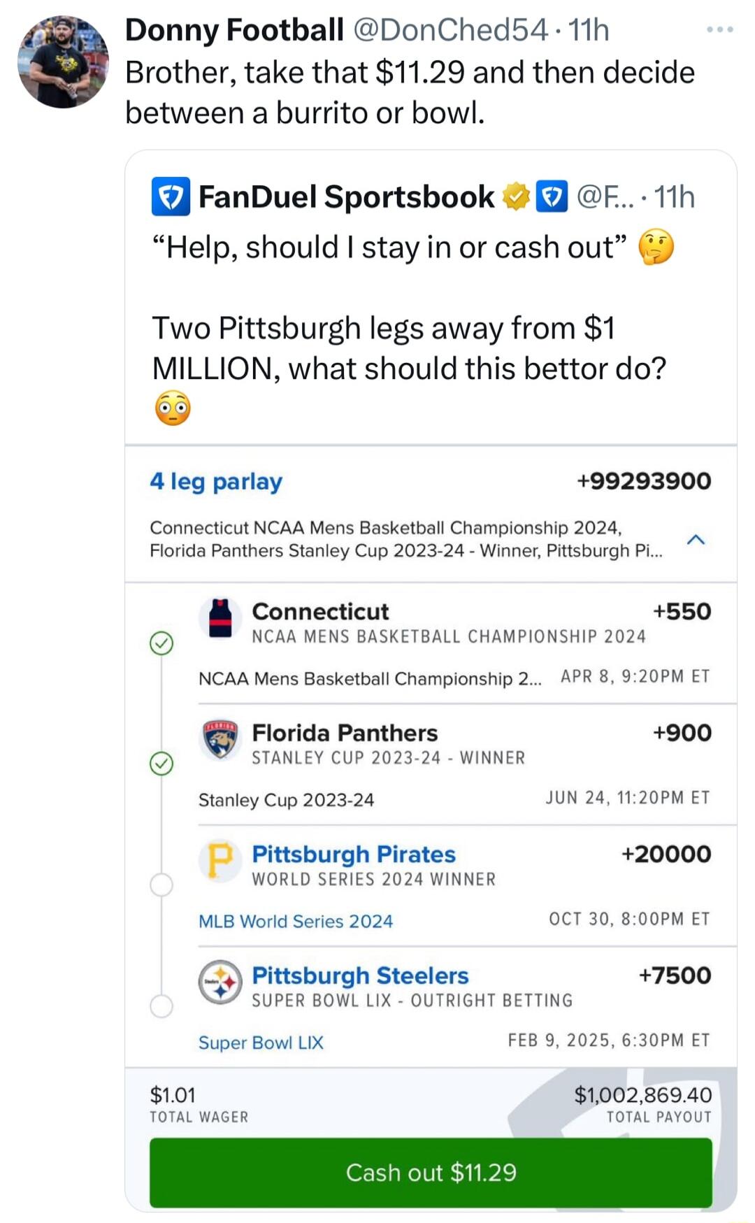 Donny Football DonChed54 11h Brother take that 1129 and then decide between a burrito or bowl FanDuel Sportsbook F 11h Help should stay in or cash out 5 Two Pittsburgh legs away from 1 MILLION what should this bettor do 4leg parlay 499293900 Connecticut NCAA Mens Basketball Championship 2024 Florida Panthers Stanley Cup 2023 24 Winner Pitsburgh PL Connecticut 550 NCAA MENS BASKETBALL CHAMPIONSHIP 