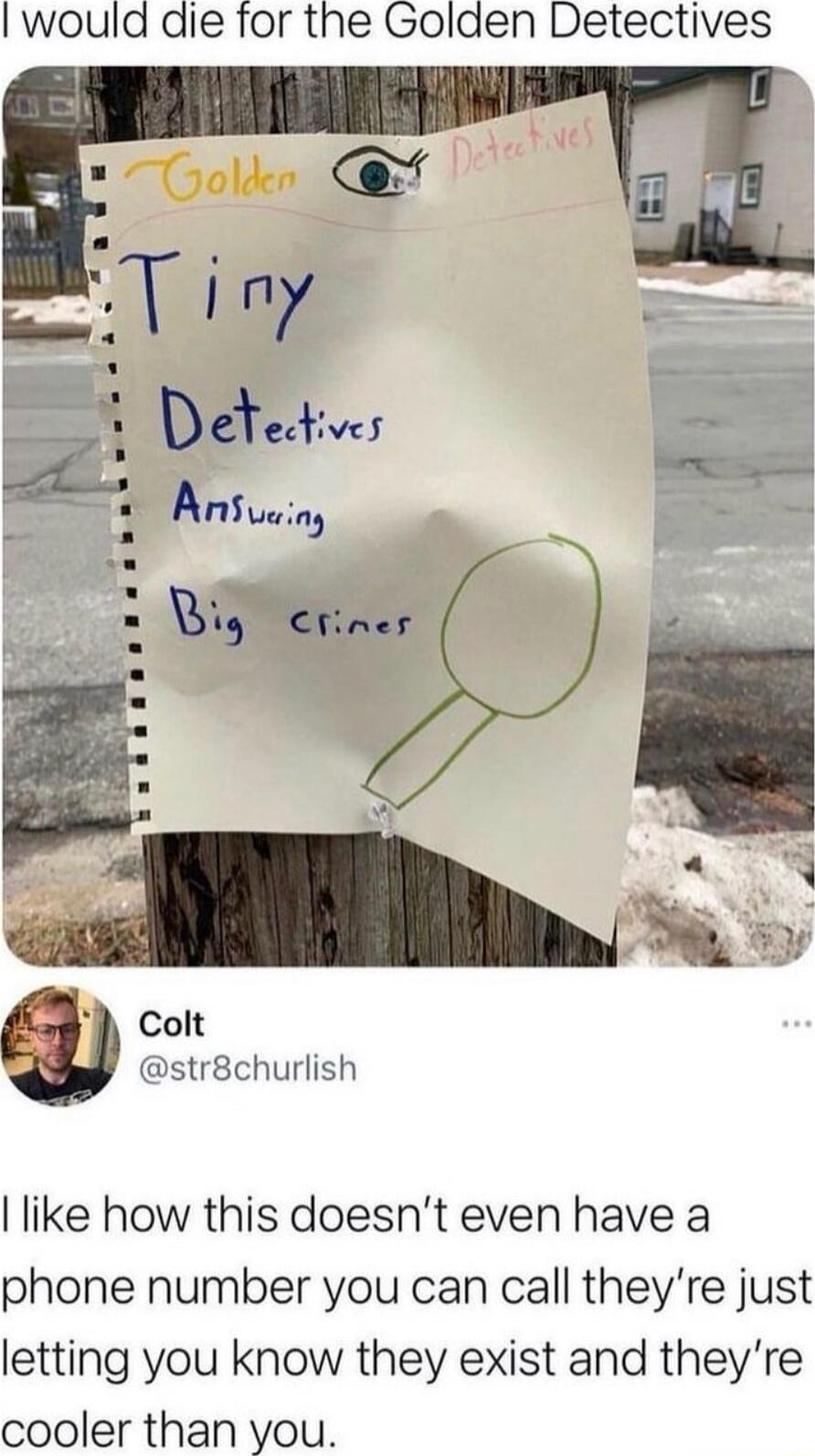 I would die for the Golden Detectives
Golden Detectives
Tiny Detectives
Answering Big crimes
Colt @str8churlish: I like how this doesn’t even have a phone number you can call they’re just letting you know they exist and they’re cooler than you.