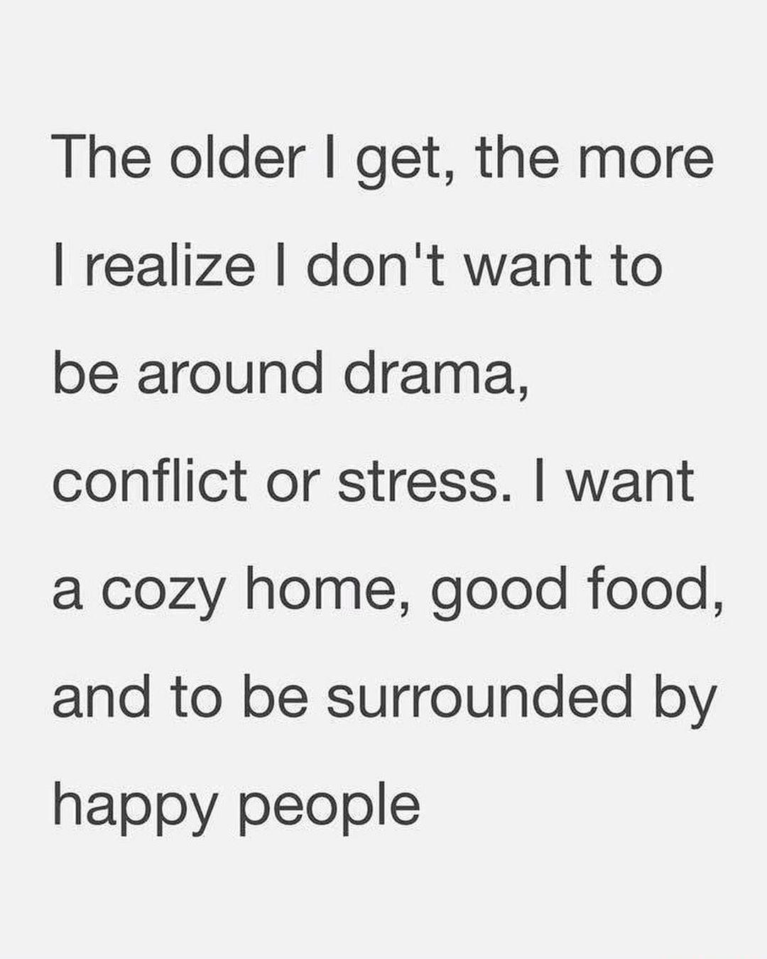 The older get the more realize dont want to be around drama conflict or stress want a cozy home good food and to be surrounded by happy people