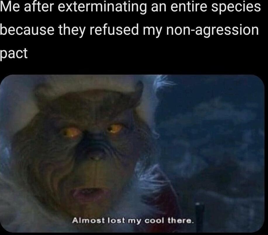 Me after exterminating an entire species because they refused my non agression pact Almost lost my cool there