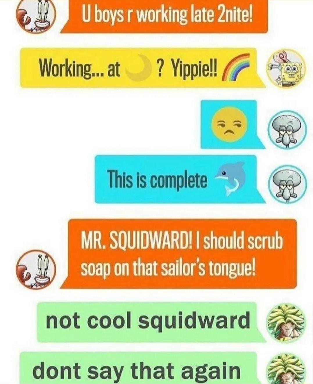 Q U boys r working late Znite Workingat 7 Yippiell 7 i Ble isompe G MR SQUIDWARD should scrub soap on that sailors tongue not cool squidward dont say that again