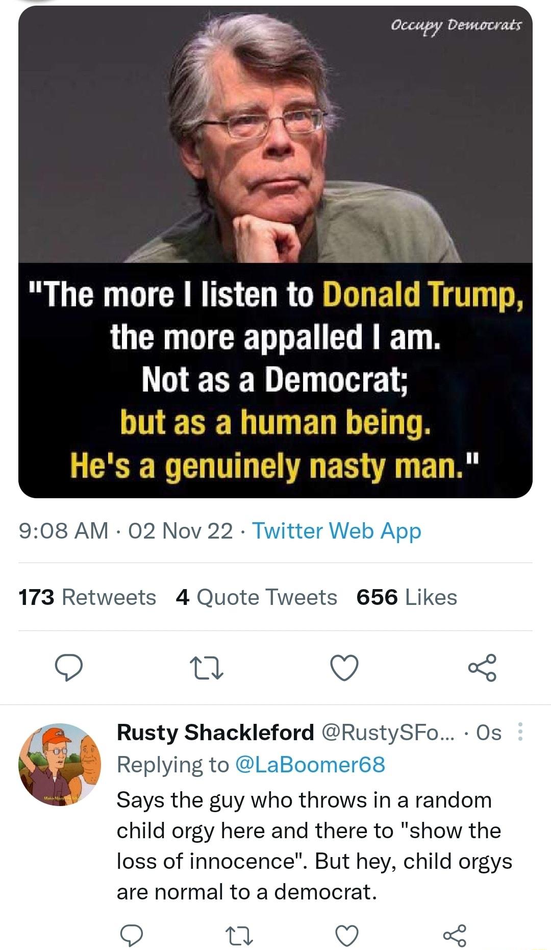 Lk R GCEDTCRRTS CURGIGTEI R ITT TR the more appalled am R NESERITHELE LA L RV T G BT R 908 AM 02 Nov 22 Twitter Web App 173 Retweets 4 Quote Tweets 656 Likes T O 3 Rusty Shackleford RustySFo Os wi Replying to aBoomer68 Says the guy who throws in a random child orgy here and there to show the loss of innocence But hey child orgys are normal to a democrat Q Q o2