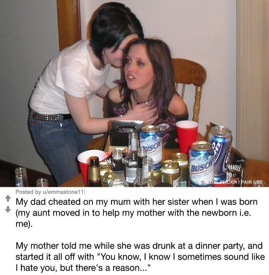 My dad cheated on my mum with her sister when was born my aunt moved in to help my mother with the newborn ie me My mother told me while she was drunk at a dinner party and started it al off with You know know sometimes sound like hate you but theres a reason