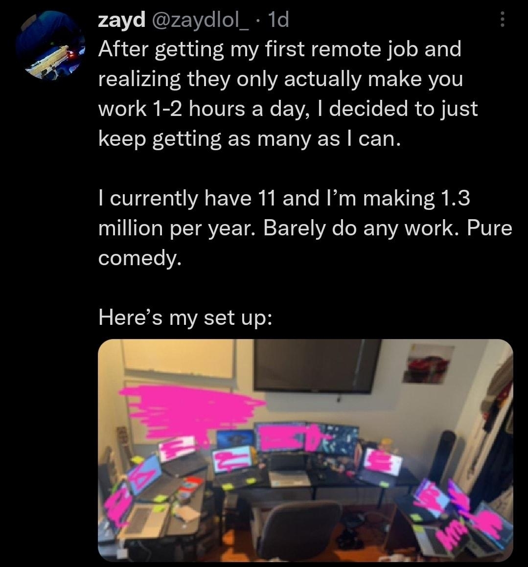 A zayd zaydlol_ 1d After getting my first remote job and realizing they only actually make you work 1 2 hours a day decided to just keep getting as many as can currently have 11 and Im making 13 million per year Barely do any work Pure comedy Heres my set up oy e OX14 11 9687 Q 124K o