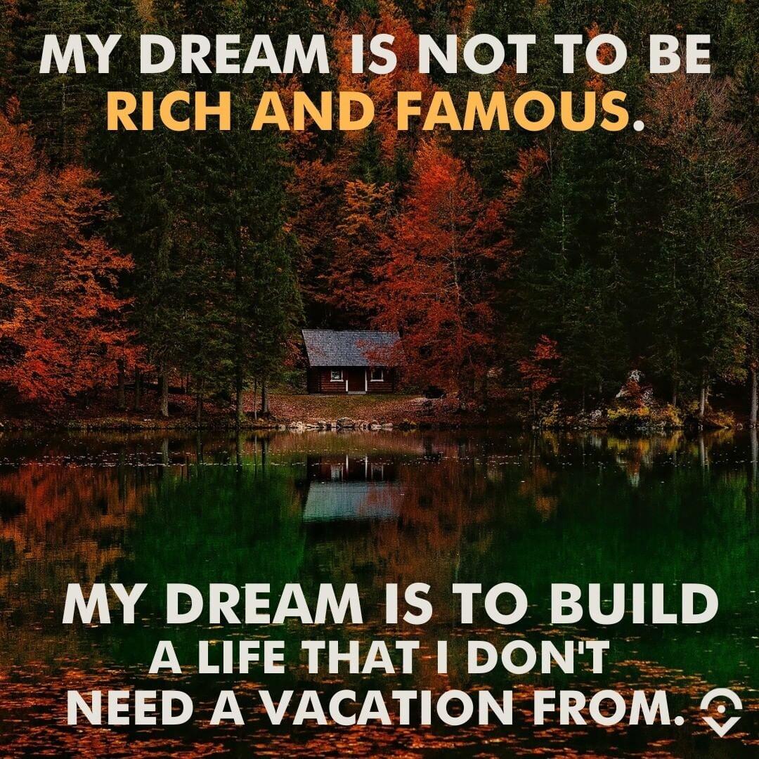 MY DREAM IS NOT TO BE RICH AND FAMOUS MY DREAM IS TO BUILD _ ALIFETHATIDONT NEED A VACATION FROM