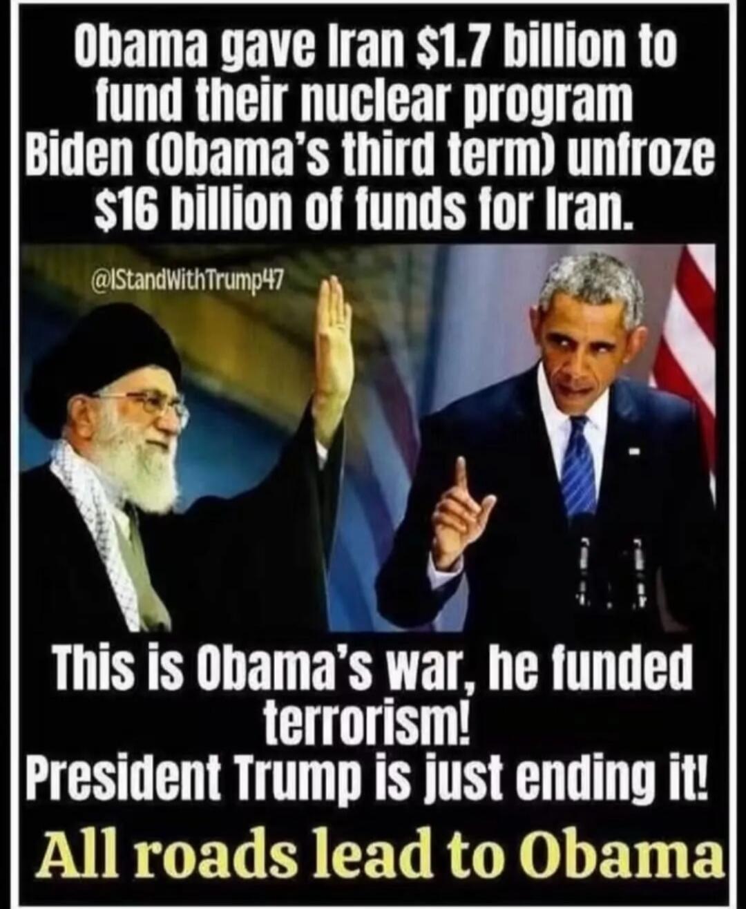 Obama gave Iran $1.7 billion to fund their nuclear program Biden (Obama's third term) unfroze $16 billion of funds for Iran. @IStandWithTrump47 This is Obama's war, he funded terrorism! President Trump is just ending it! All roads lead to Obama