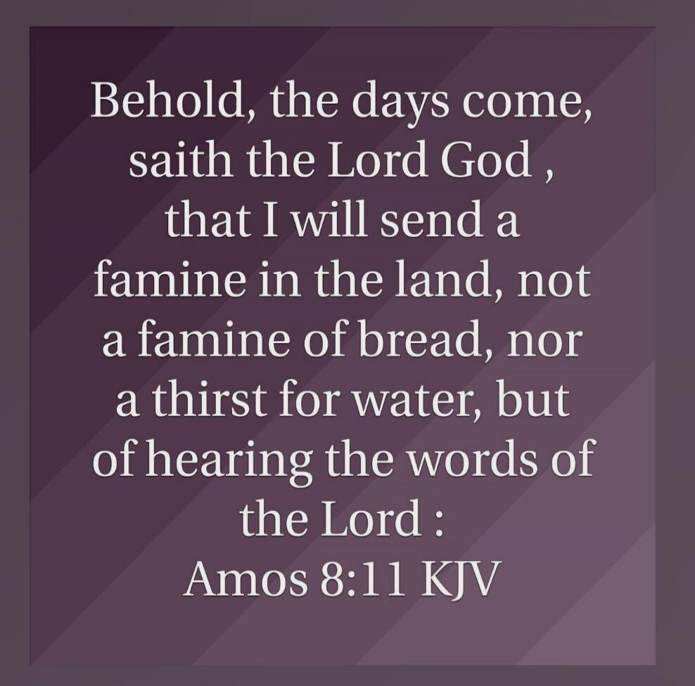 Behold, the days come, saith the Lord God, that I will send a famine in the land, not a famine of bread, nor a thirst for water, but of hearing the words of the Lord : Amos 8:11 KJV