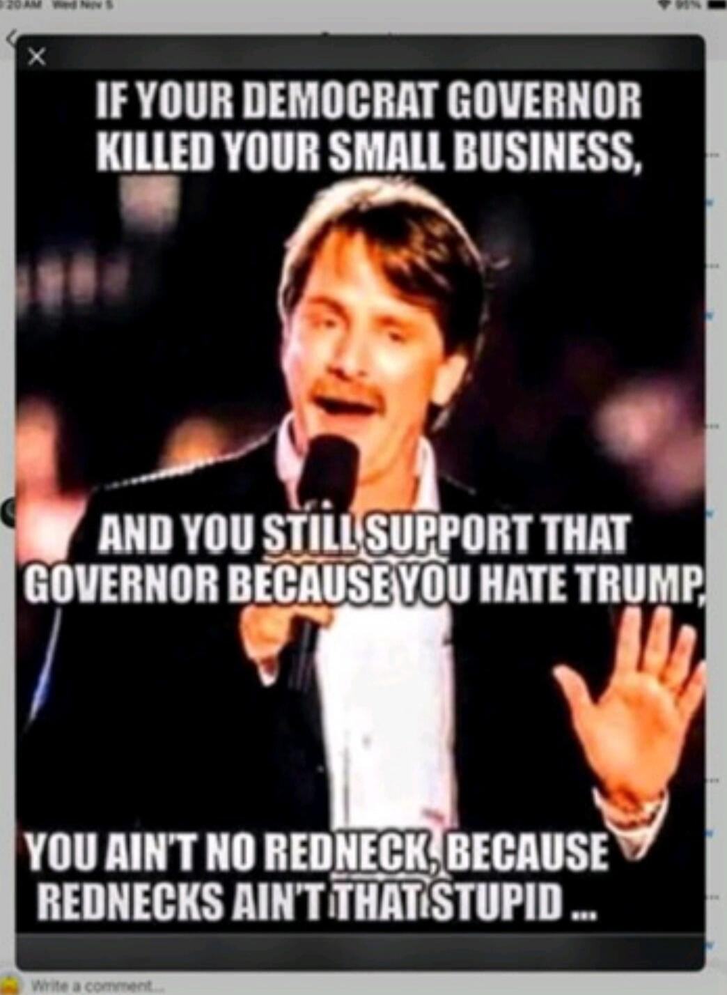 IF YOUR DEMOCRAT GOVERNOR KILLED YOUR SMALL BUSINESS, AND YOU STILL SUPPORT THAT GOVERNOR BECAUSE YOU HATE TRUMP, YOU AIN'T NO REDNECK, BECAUSE REDNECKS AIN'T THAT STUPID ...