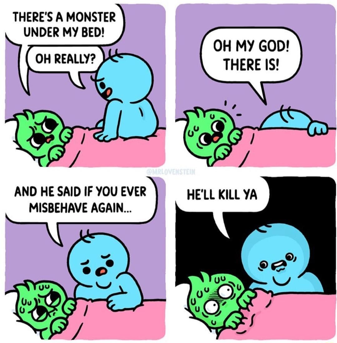 THERES A MONSTER UNDER MY BED OH MY GOD THERE IS AND HE SAID IF YOU EVER MISBEHAVE AGAIN