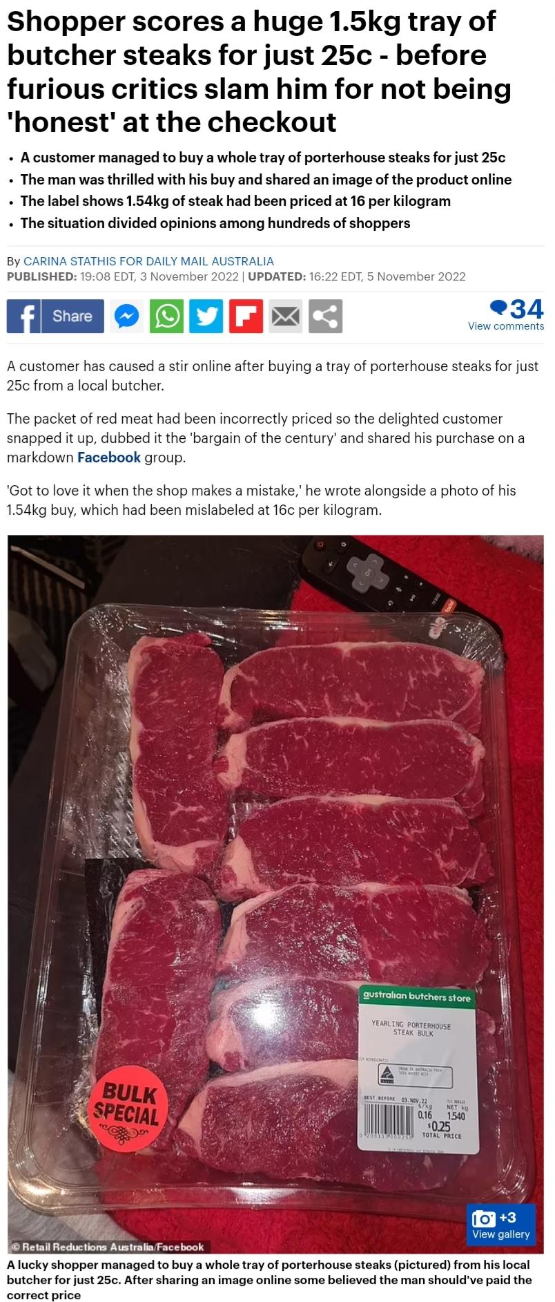 Shopper scores a huge 15kg tray of butcher steaks for just 25c before furious critics slam him for not being honest at the checkout Acustomer managed to buy a whole tray of porterhouse steaks for just 25 The man was thrilled with his buy and shared an image of the product online The label shows 154kg of steak had been priced at 16 per kilogram The situation divided opinions among hundreds of shopp