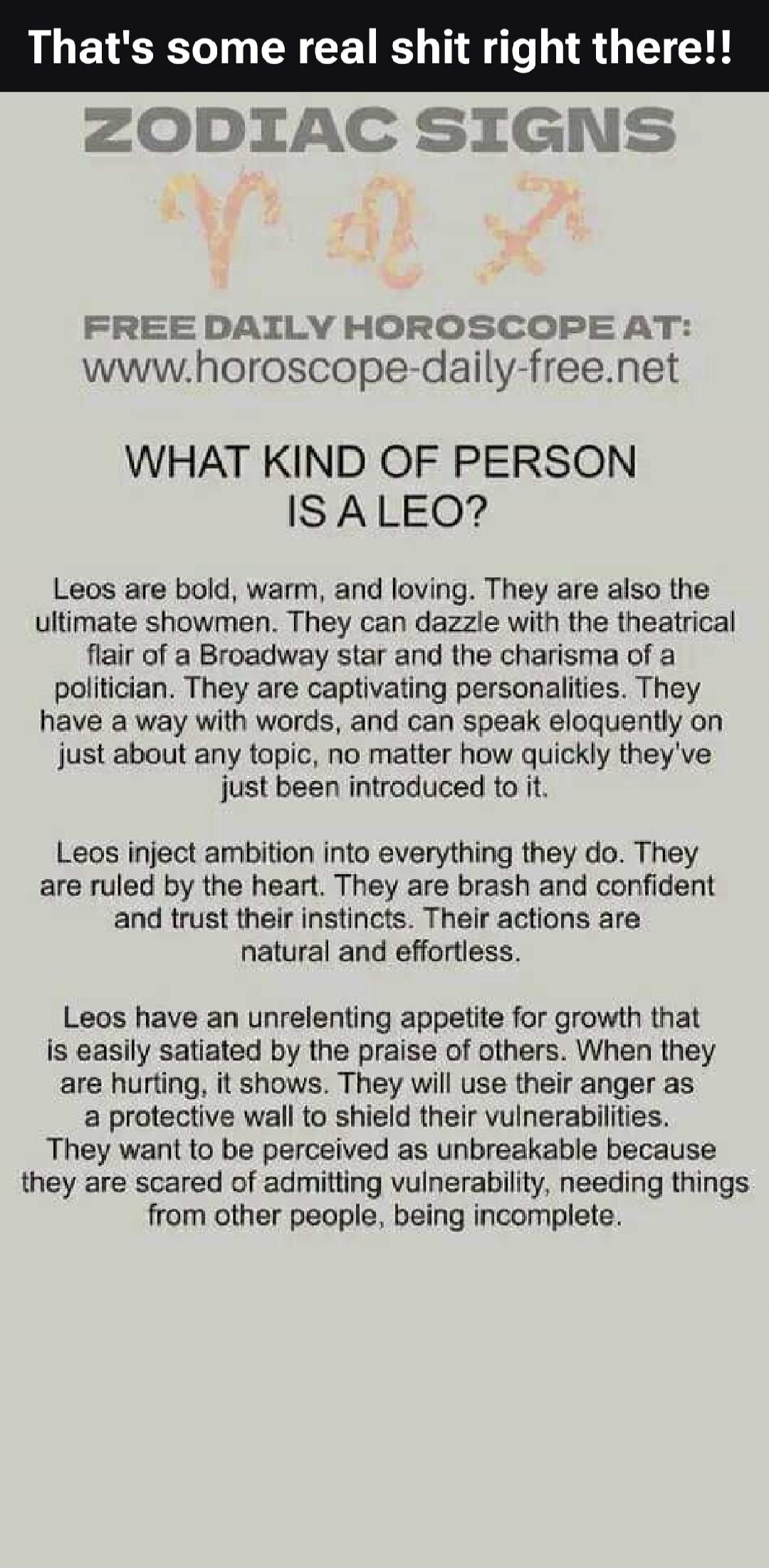 That's some real shit right there!! ZODIAC SIGNS FREE DAILY HOROSCOPE AT: www.horoscope-daily-free.net WHAT KIND OF PERSON IS A LEO? Leos are bold, warm, and loving. They are also the ultimate showmen. They can dazzle with the theatrical flair of a Broadway star and the charisma of a politician. They are captivating personalities. They have a way w