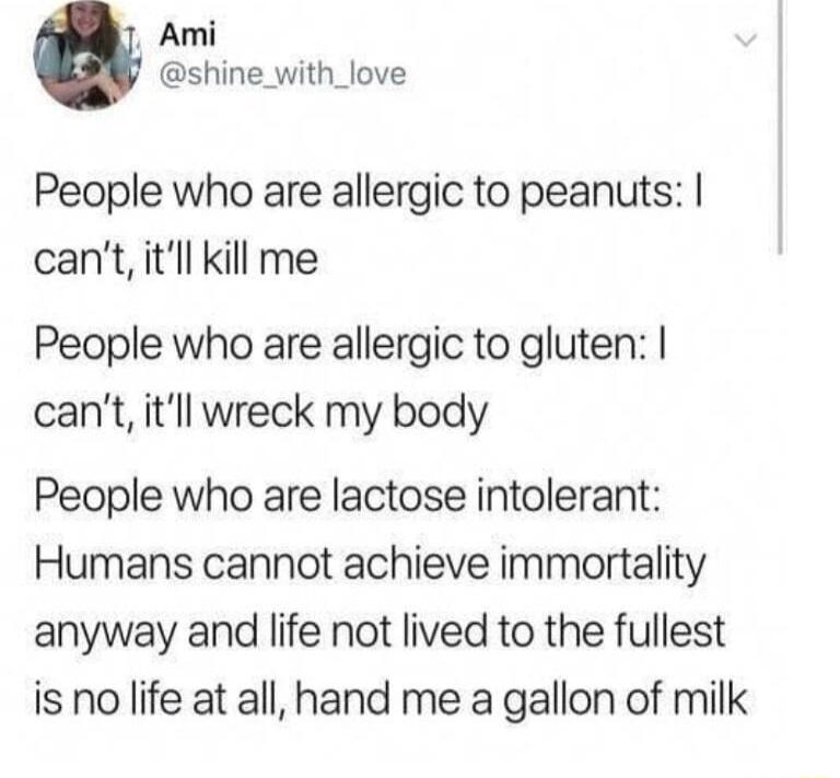 Ami shine_with_love People who are allergic to peanuts cant itll kil me People who are allergic to gluten cant itll wreck my body People who are lactose intolerant Humans cannot achieve immortality anyway and life not lived to the fullest is no life at all hand me a gallon of milk