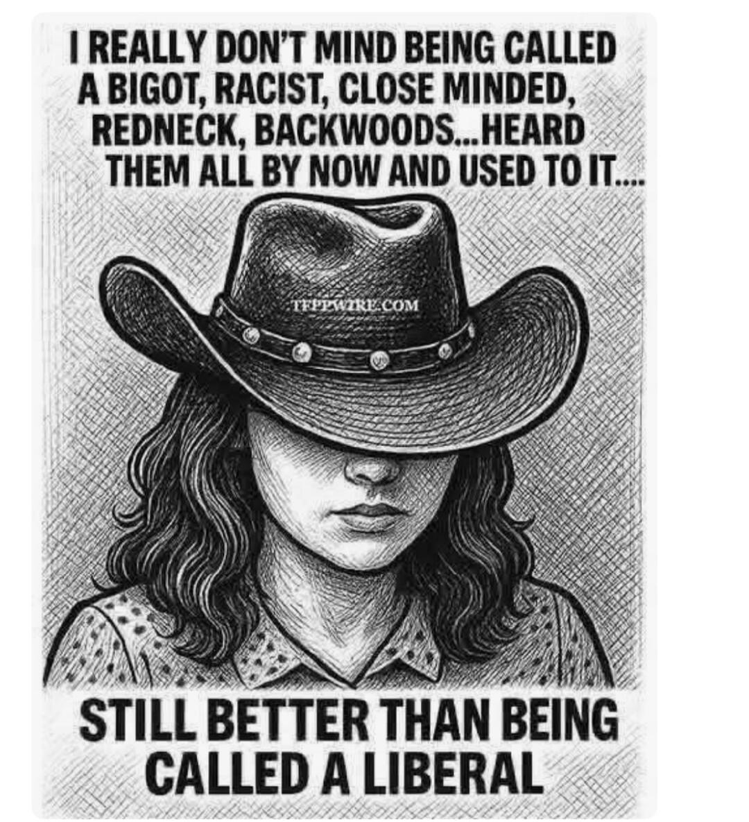 I REALLY DON'T MIND BEING CALLED A BIGOT, RACIST, CLOSE MINDED, REDNECK, BACKWOODS...HEARD THEM ALL BY NOW AND USED TO IT.... STILL BETTER THAN BEING CALLED A LIBERAL