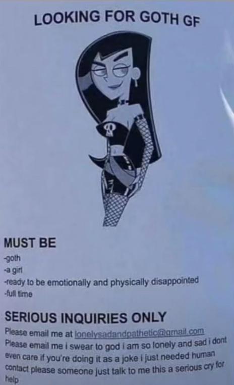 LOOKING FOR GOTH gf MUST BE goth agn ready to be emotionally and physically disappointed full time SERIOUS INQUIRIES ONLY Pleasa email me at lonelysadandpatheticamaicon Pease email me swear to god am so fonely and sad 1003 mnmdyoummuasnmlimlneadedw unusonmpsmwmunum