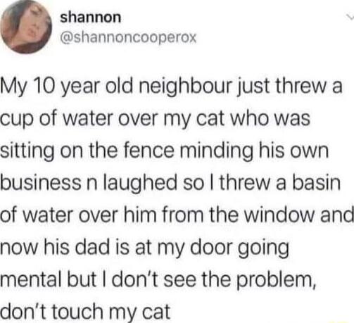 shannon shannoncooperox My 10 year old neighbour just threw a cup of water over my cat who was sitting on the fence minding his own business n laughed so threw a basin of water over him from the window and now his dad is at my door going mental but dont see the problem dont touch my cat