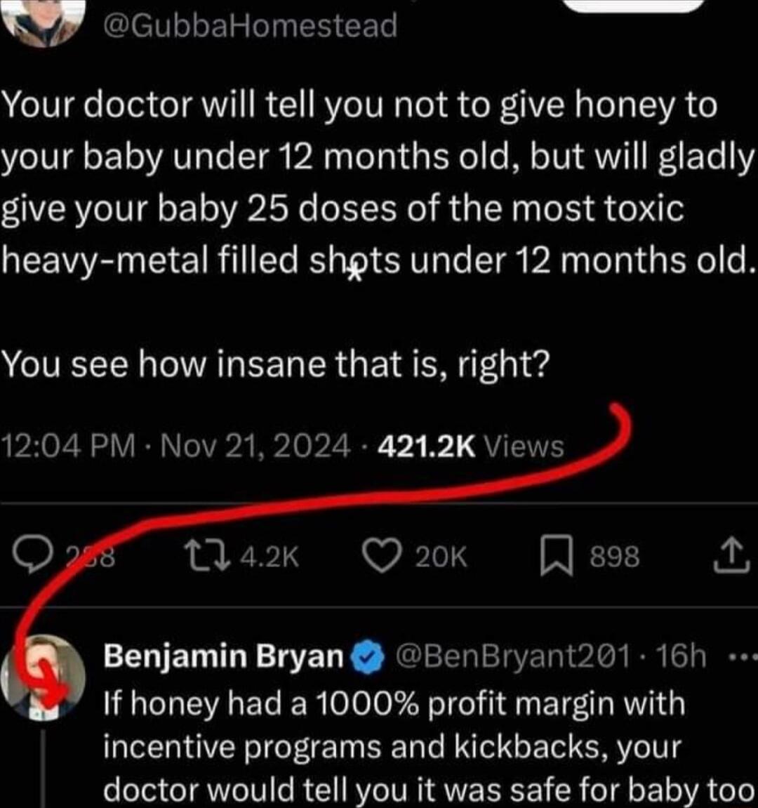 Y7 GubbaHomestead Your doctor will tell you not to give honey to your baby under 12 months old but will gladly give your baby 25 doses of the most toxic GEEENEE TR E LT TR AN GEYe R You see how insane that is right 1204 PM Nov 21 2024 4212K Views a2k Q 20k Benjamin Bryan BenBryant201 16h If honey had a 1000 profit margin with incentive programs and kickbacks your doctor would tell you it was safe 