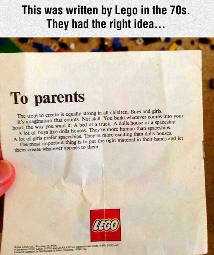 This was written by Lego in the 70s They had the right idea To parents ually strong in all children Boys and girls fts imagination that counts Not skill You build whatever comes into your Bead the way you want it A bed or a truck A dolls house or a spaceship A lot of boys like dolls houses Theyre more human than spaceships A lot of girls prefer spaceships Theyre more exciting than dolls houses The