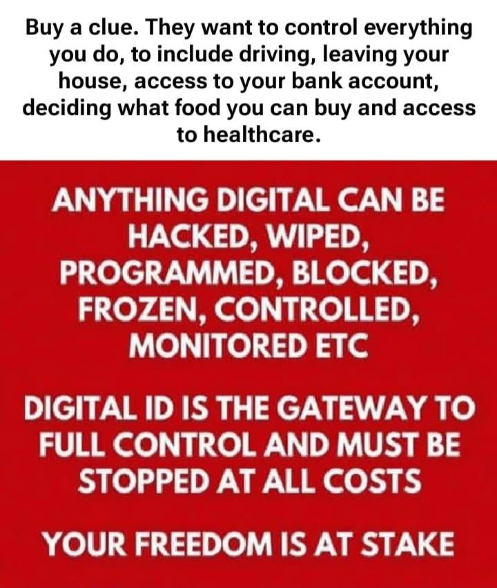 Buy a clue. They want to control everything you do, to include driving, leaving your house, access to your bank account, deciding what food you can buy and access to healthcare. ANYTHING DIGITAL CAN BE HACKED, WIPED, PROGRAMMED, BLOCKED, FROZEN, CONTROLLED, MONITORED ETC. DIGITAL ID IS THE GATEWAY TO FULL CONTROL AND MUST BE STOPPED AT ALL COSTS. Y