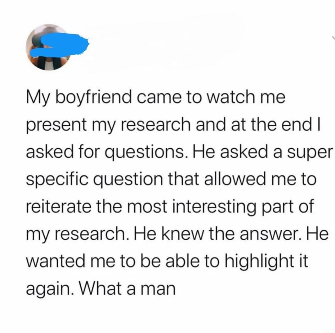 My boyfriend came to watch me present my research and at the end asked for questions He asked a super specific question that allowed me to reiterate the most interesting part of my research He knew the answer He wanted me to be able to highlight it again What a man