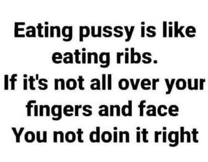 Eating pussy is like eating ribs If its not all over your fingers and face You not doin it right