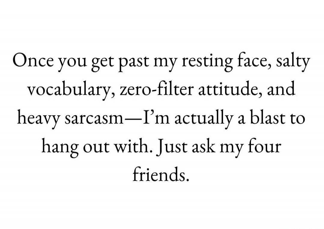 Once you get past my resting face, salty vocabulary, zero-filter attitude, and heavy sarcasm—I’m actually a blast to hang out with. Just ask my four friends.