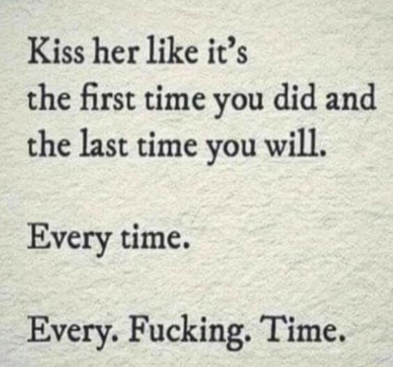 Kiss her like its the first time you did and the last time you will Every time Every Fucking Time