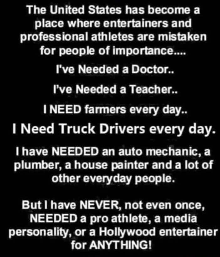 The United States has become a place where entertainers and professional athletes are mistaken for people of importance Ive Needed a Doctor Ive Needed a Teacher I NEED farmers every day Need Truck Drivers every day have NEEDED an auto mechanic a plumber a house painter and a lot of LG LA G E R T T But have NEVER not even once NEEDED a pro athlete a media personality or a Hollywood entertainer for 