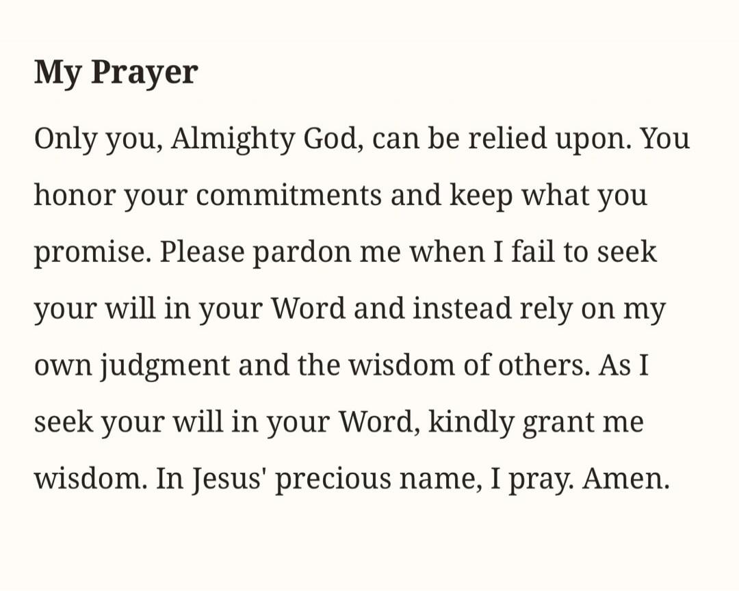 My Prayer Only you, Almighty God, can be relied upon. You honor your commitments and keep what you promise. Please pardon me when I fail to seek your will in your Word and instead rely on my own judgment and the wisdom of others. As I seek your will in your Word, kindly grant me wisdom. In Jesus' precious name, I pray. Amen.