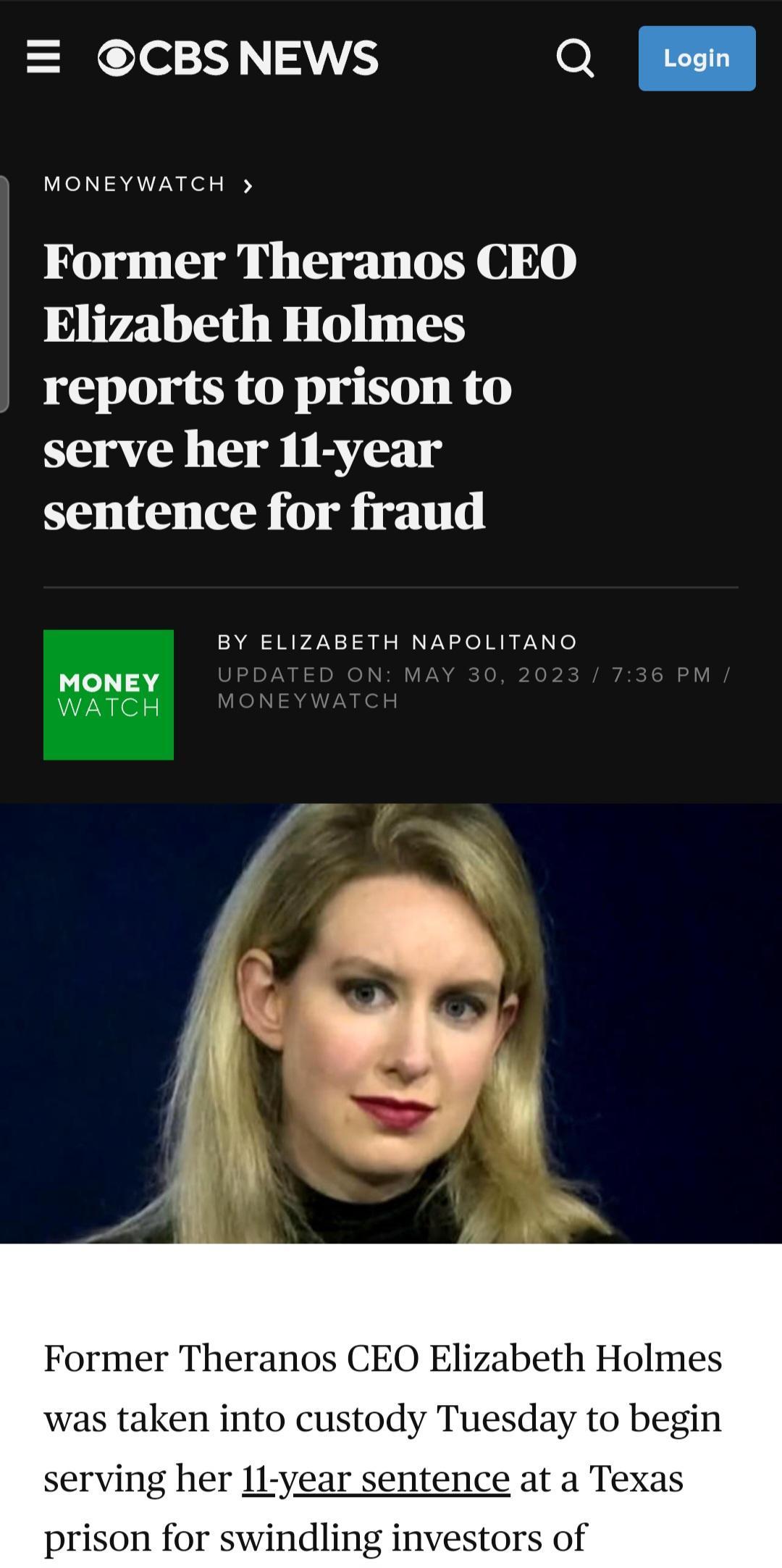 CBSNEWS ol MONEYWATCH Former Theranos CEO Elizabeth Holmes reports to prison to serve her 11 year sentence for fraud BY ELIZABETH NAPOLITANO v Former Theranos CEO Elizabeth Holmes s taken into custody Tuesday to begin serving he entence at a Texas investors of