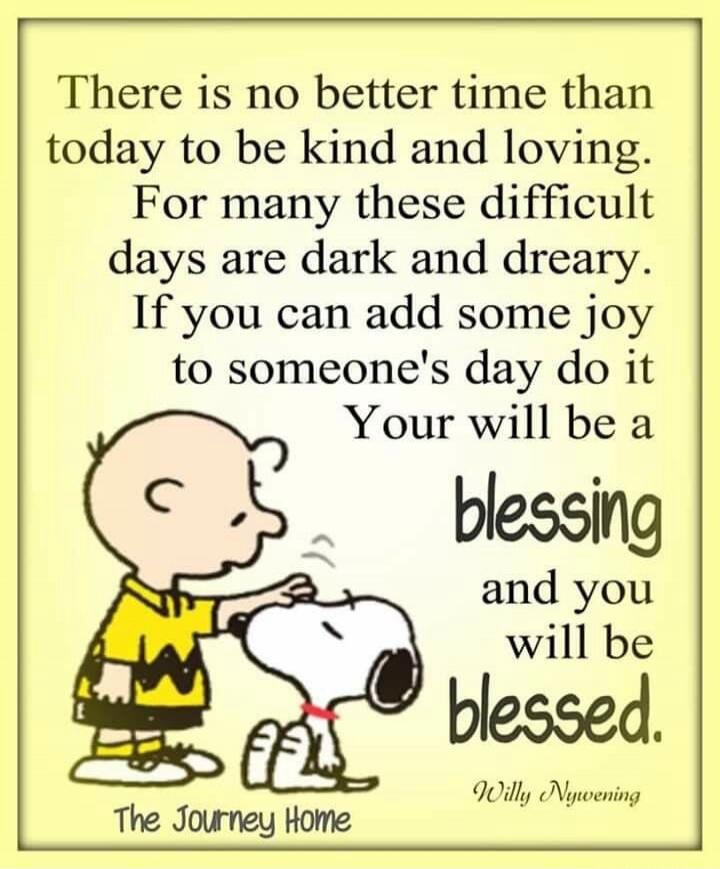 There is no better time than today to be kind and loving. For many these difficult days are dark and dreary. If you can add some joy to someone's day do it. Your will be a blessing and you will be blessed. Willy Nywening. The Journey Home.