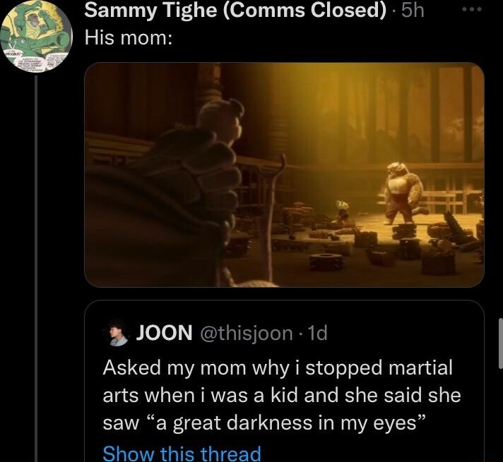 EEIL RGN ol Ty T ER e G ETT RESi His mom JOON thisjoon 1d Asked my mom why i stopped martial arts when i was a kid and she said she saw a great darkness in my eyes Show this thread