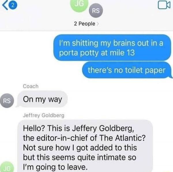I'm shitting my brains out in a porta potty at mile 13
there's no toilet paper

On my way

Hello? This is Jeffery Goldberg, the editor-in-chief of The Atlantic? Not sure how I got added to this but this seems quite intimate so I'm going to leave.