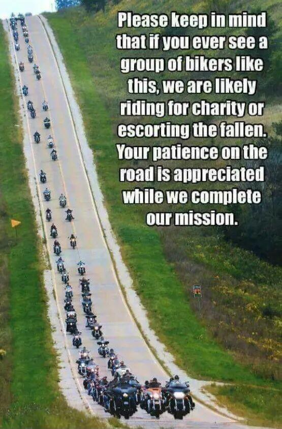 Please keen inmind thatif you eversee a groun of bikers like this we are likely riding forcharity oras escorting thefallen Your patience on the roailis appreciated while we complete our mission