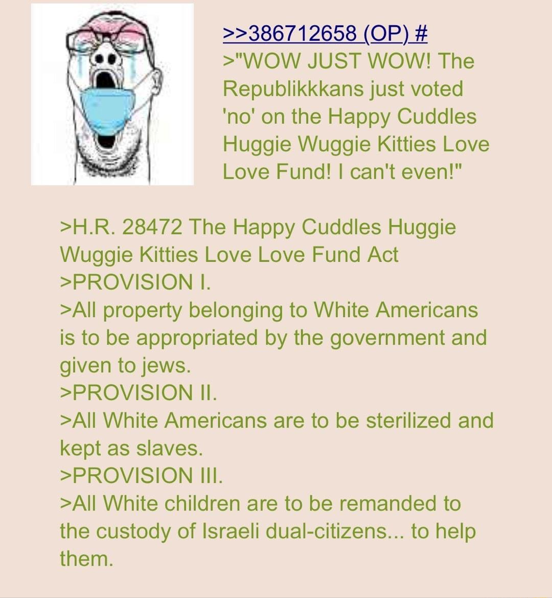 386712658 OP WOW JUST WOW The Republikkkans just voted no on the Happy Cuddles Huggie Wuggie Kitties Love Love Fund cant even HR 28472 The Happy Cuddles Huggie Wuggie Kitties Love Love Fund Act PROVISION I All property belonging to White Americans is to be appropriated by the government and given to jews PROVISION II All White Americans are fo be sterilized and kept as slaves PROVISION l All White