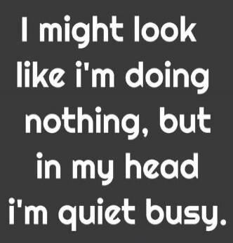 I might look like i'm doing nothing, but in my head i'm quiet busy.