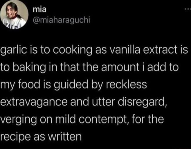 c INEREIET T garlic is to cooking as vanilla extract is to baking in that the amount i add to nAelole REYeUlelTeRolVAClo N extravagance and utter disregard ElfellaleNelalnallleRelelpiClaplo eI M A L recipe as written