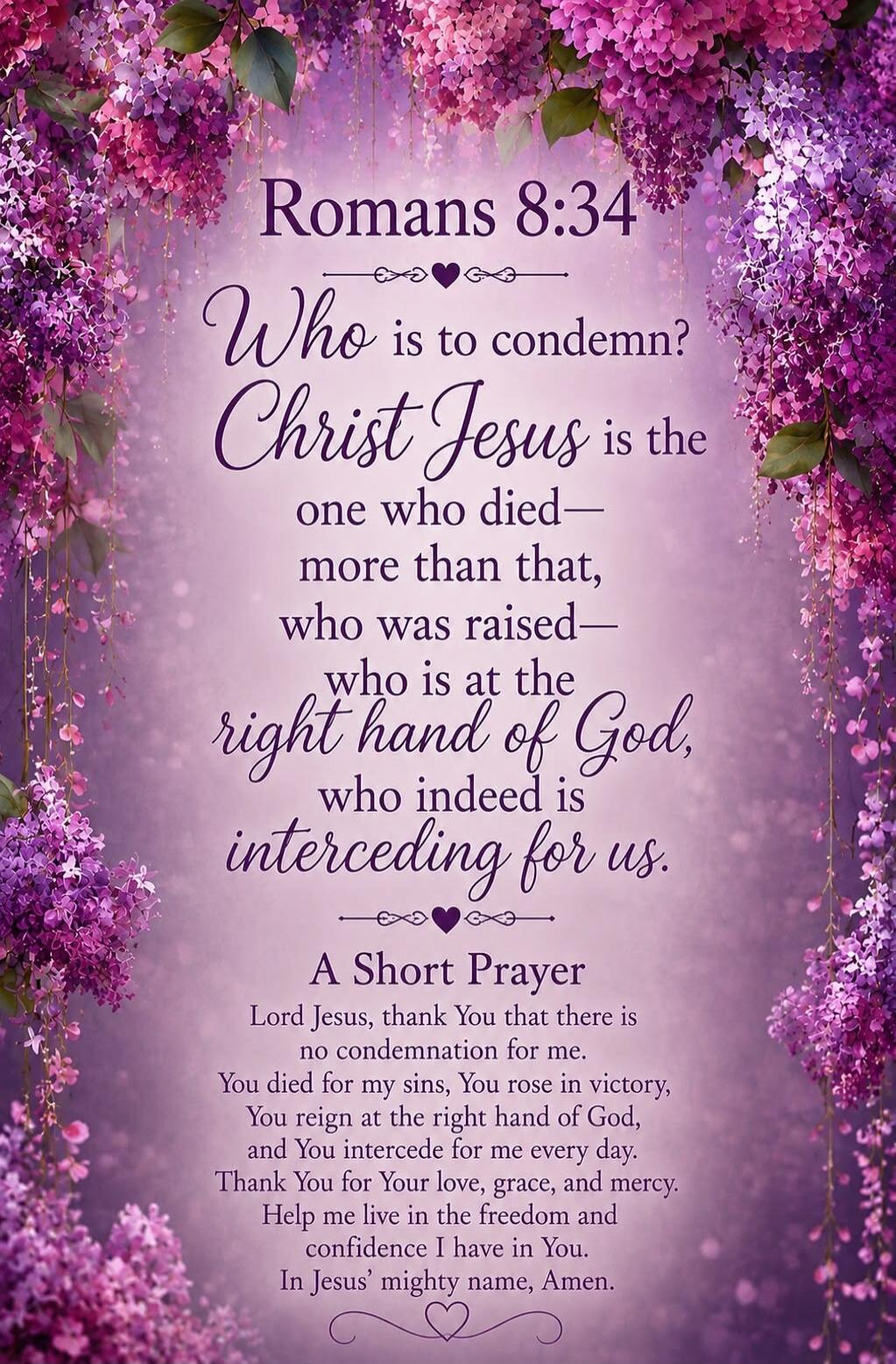 Romans 8:34 Who is to condemn? Christ Jesus is the one who died— more than that, who was raised— who is at the right hand of God, who indeed is interceding for us. A Short Prayer Lord Jesus, thank You that there is no condemnation for me. You died for my sins, You rose in victory, You reign at the right hand of God, and You intercede for me every d