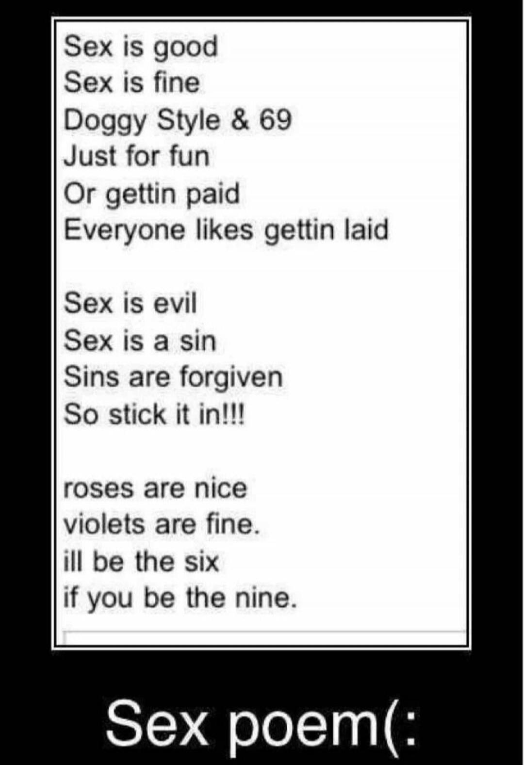 Sex is good Sex is fine Doggy Style & 69 Just for fun Or gettin paid Everyone likes gettin laid Sex is evil Sex is a sin Sins are forgiven So stick it in!!! roses are nice violets are fine. ill be the six if you be the nine. Sex poem(:
