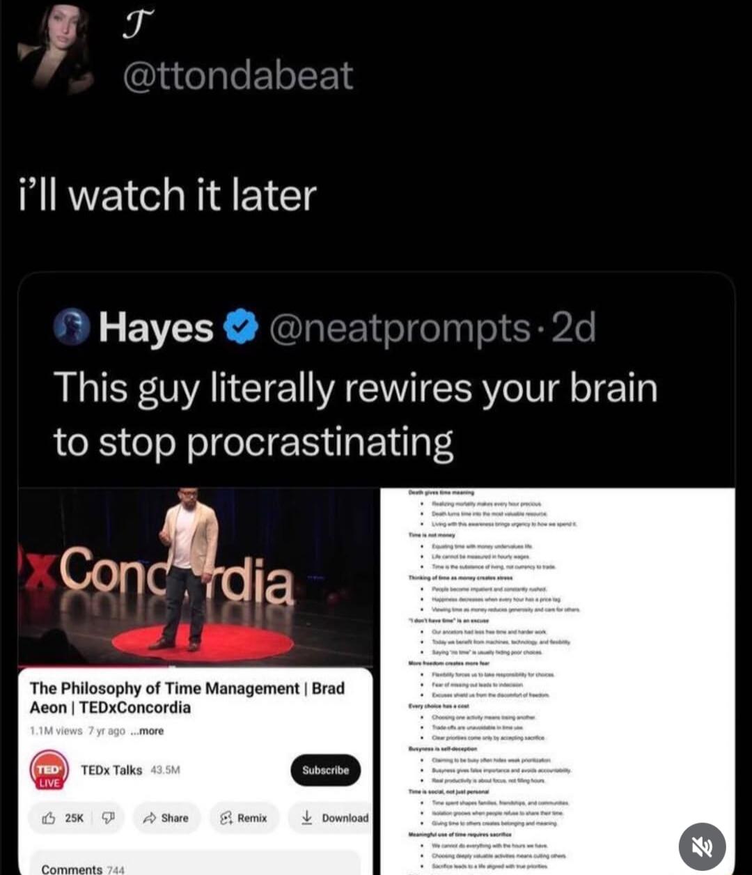 i'll watch it later. This guy literally rewires your brain to stop procrastinating. The Philosophy of Time Management | Brad Aeon | TEDxConcordia. Death gives time meaning. Time is not money. Thinking of time as money creates stress. More freedom creates more fear. Every choice has a cost. Busyness is self-deception. Time is social, not just person
