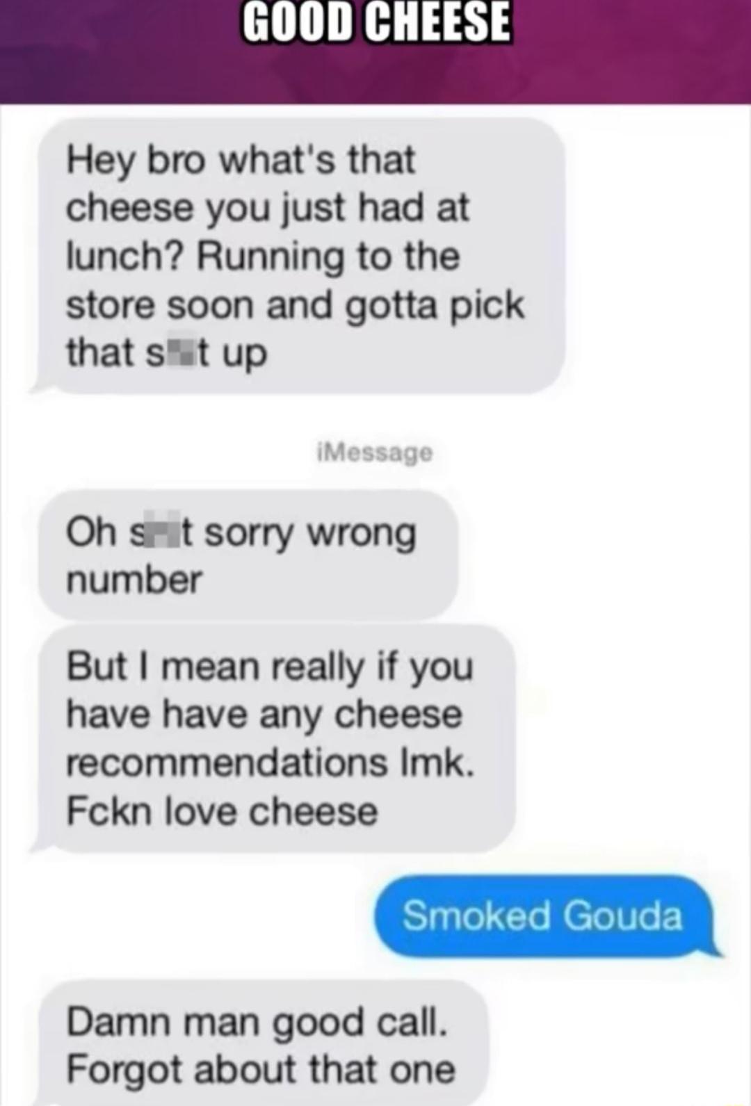 Hey bro whats that cheese you just had at lunch Running to the store soon and gotta pick that st up Oh st sorry wrong number But mean really if you have have any cheese recommendations Imk Fckn love cheese Damn man good call Forgot about that one