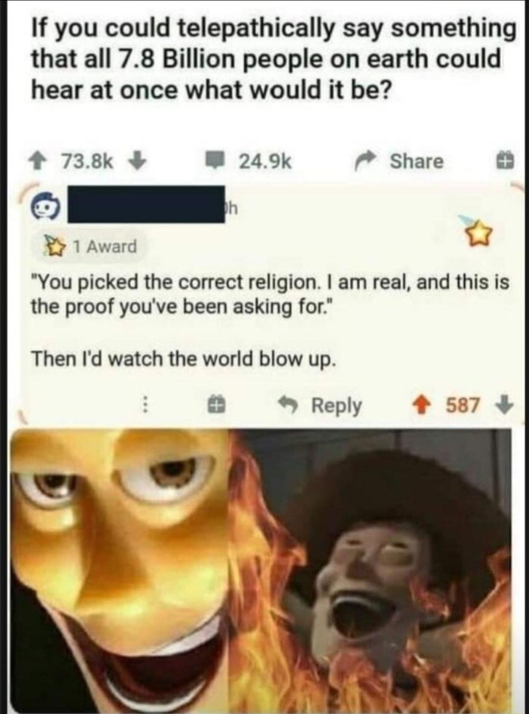 If you could telepathically say something that all 78 Billion people on earth could hear at once what would it be 4 738k W 249k 7 Share 2 You picked the correct religion am real and this is the proof youve been asking for Then Id watch the world blow up Reply