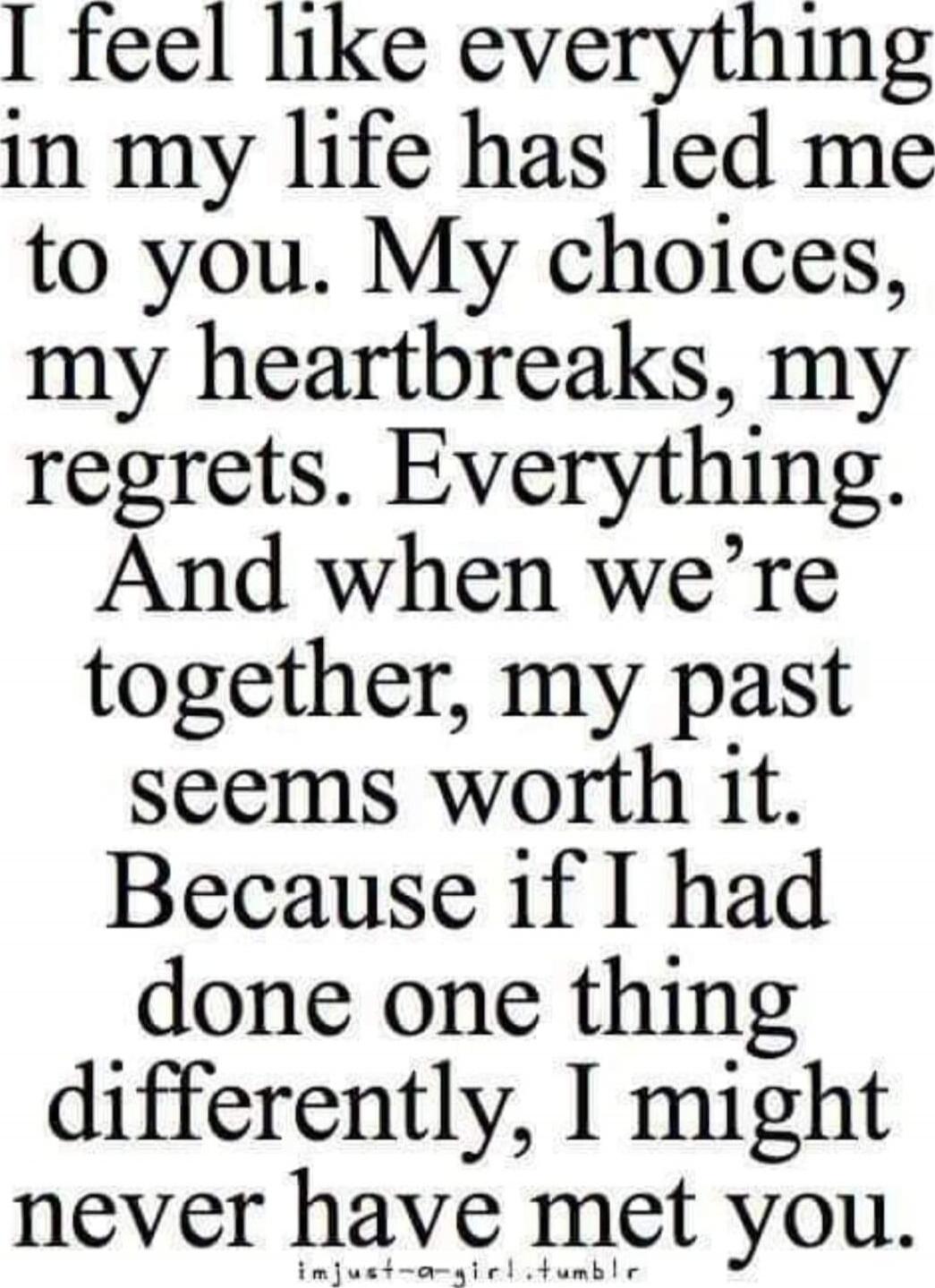 I feel like everything in my life has led me to you. My choices, my heartaches, my regrets. Everything. And when we're together, my past seems worth it. Because if I had done one thing differently, I might never have met you.