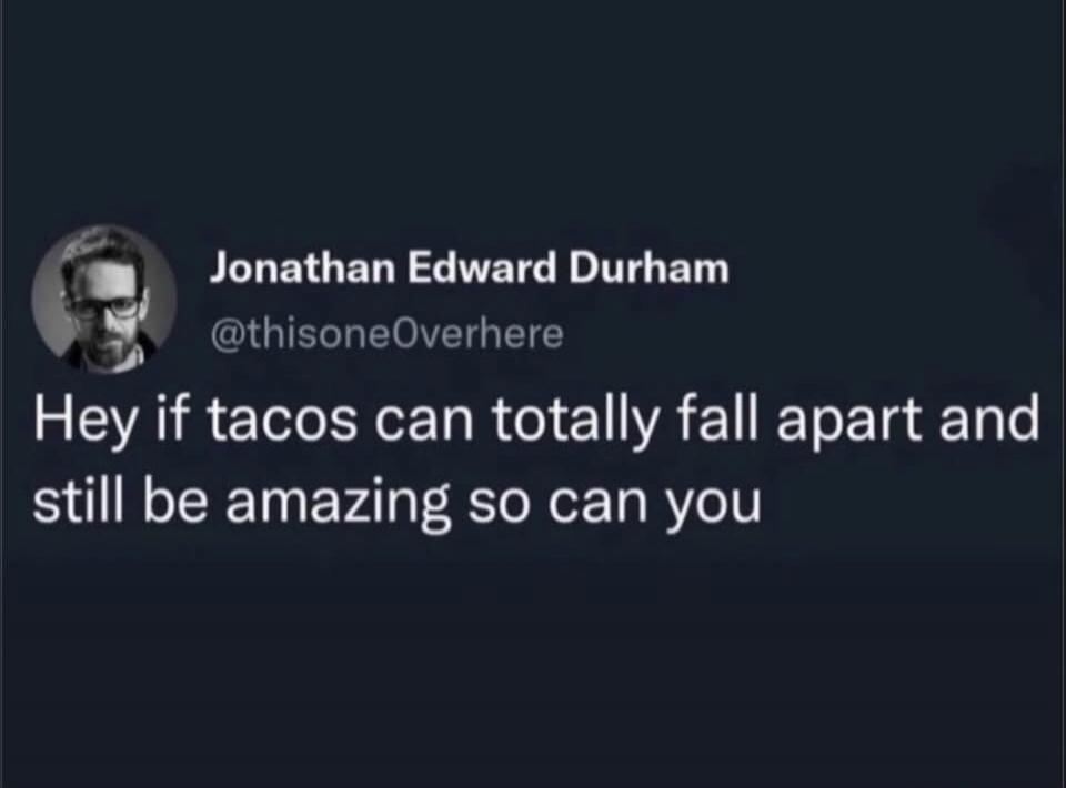 Hey if tacos can totally fall apart and still be amazing so can you